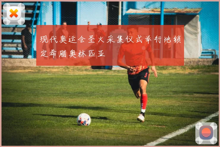 现代奥运会圣火采集仪式举行地锁定希腊奥林匹亚