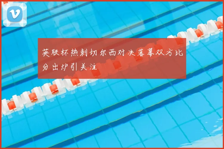 英联杯热刺切尔西对决落幕双方比分出炉引关注