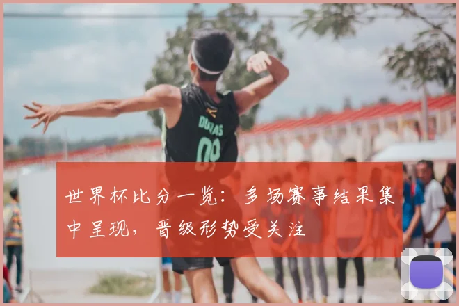 世界杯比分一览：多场赛事结果集中呈现，晋级形势受关注