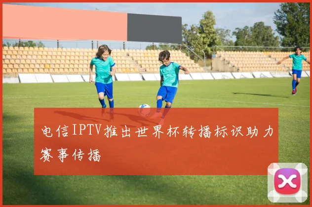 电信IPTV推出世界杯转播标识助力赛事传播