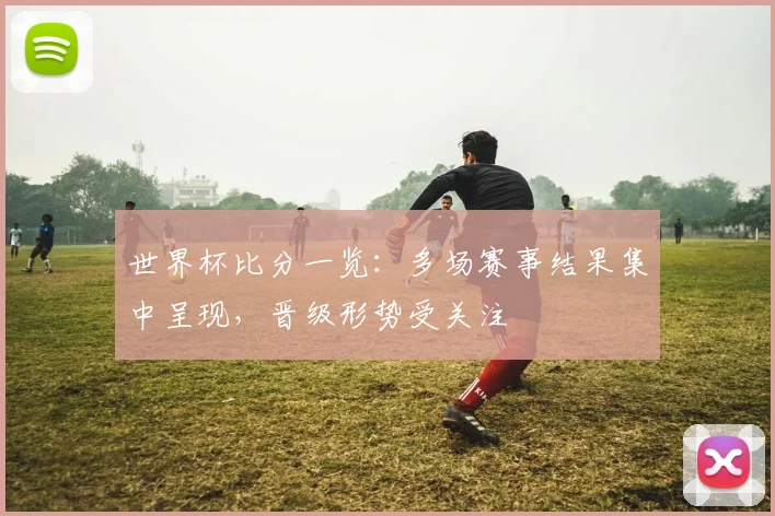 世界杯比分一览:多场赛事结果集中呈现,晋级形势受关注