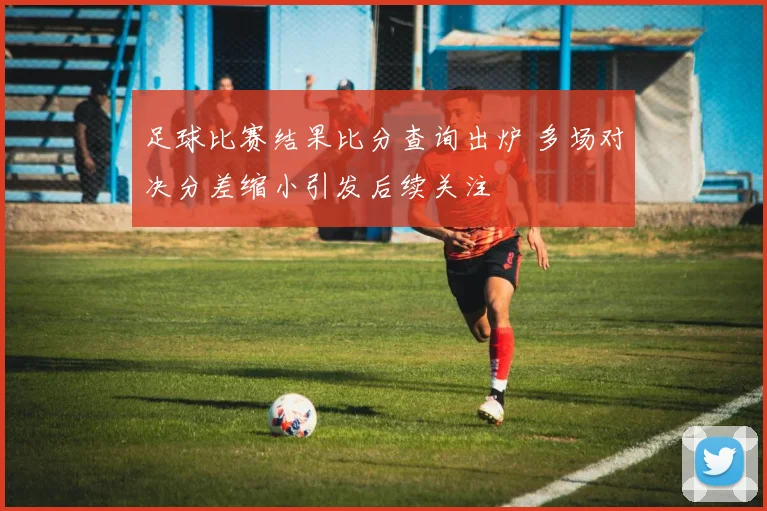 足球比赛结果比分查询出炉 多场对决分差缩小引发后续关注