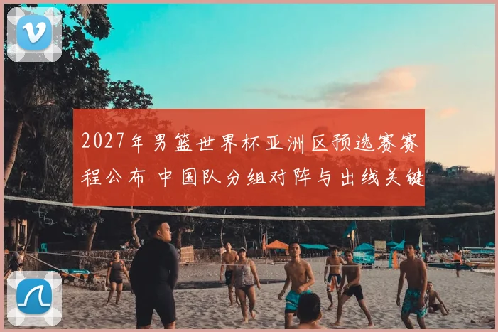 2027年男篮世界杯亚洲区预选赛赛程公布 中国队分组对阵与出线关键战程出炉