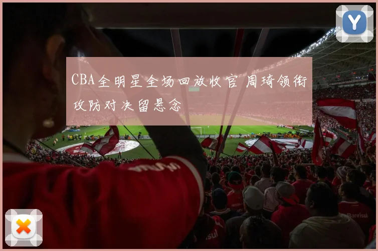 CBA全明星全场回放收官 周琦领衔攻防对决留悬念