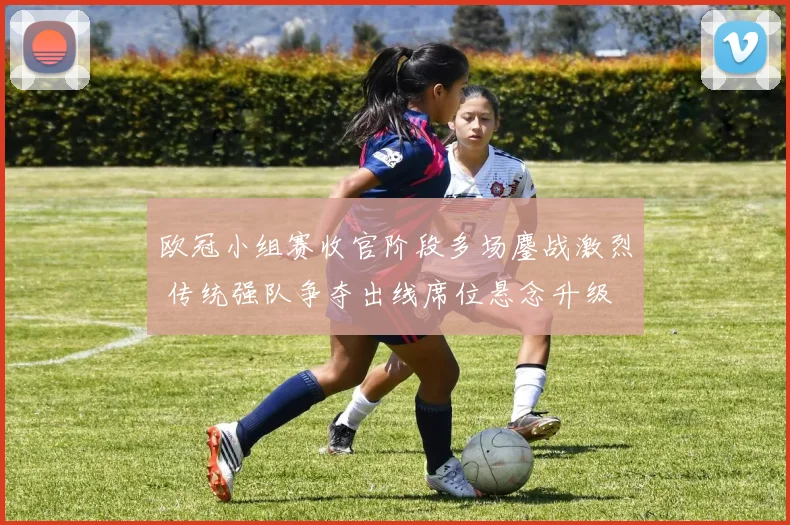 欧冠小组赛收官阶段多场鏖战激烈 传统强队争夺出线席位悬念升级