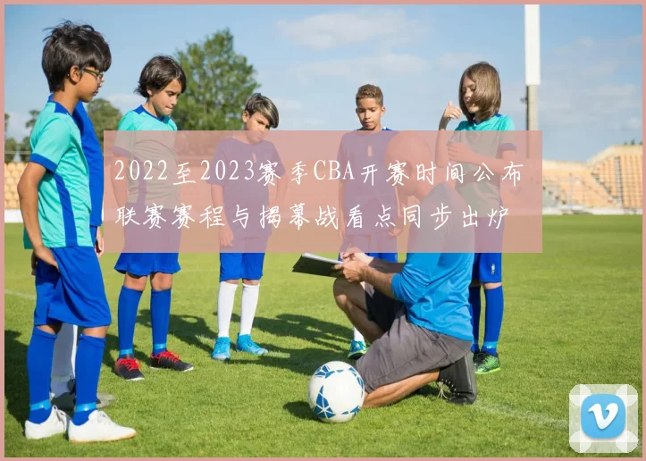 2022至2023赛季CBA开赛时间公布 联赛赛程与揭幕战看点同步出炉