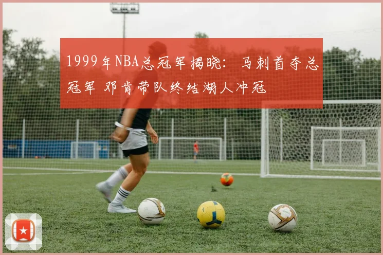1999年NBA总冠军揭晓：马刺首夺总冠军 邓肯带队终结湖人冲冠