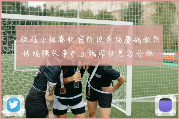 欧冠小组赛收官阶段多场鏖战激烈 传统强队争夺出线席位悬念升级