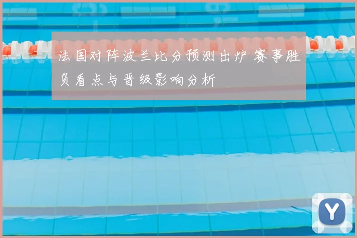法国对阵波兰比分预测出炉 赛事胜负看点与晋级影响分析