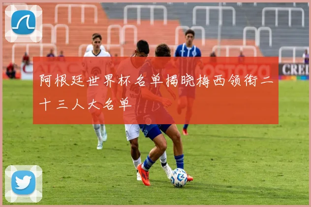 阿根廷世界杯名单揭晓梅西领衔二十三人大名单
