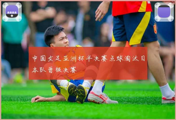 中国女足亚洲杯半决赛点球淘汰日本队晋级决赛