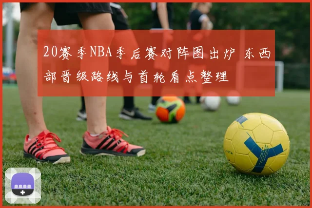 20赛季NBA季后赛对阵图出炉 东西部晋级路线与首轮看点整理