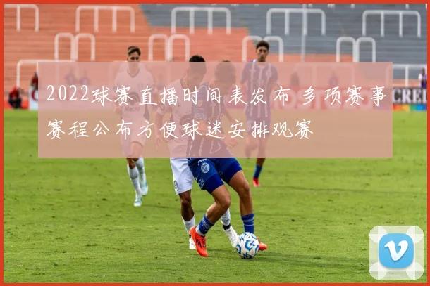 2022球赛直播时间表发布 多项赛事赛程公布方便球迷安排观赛