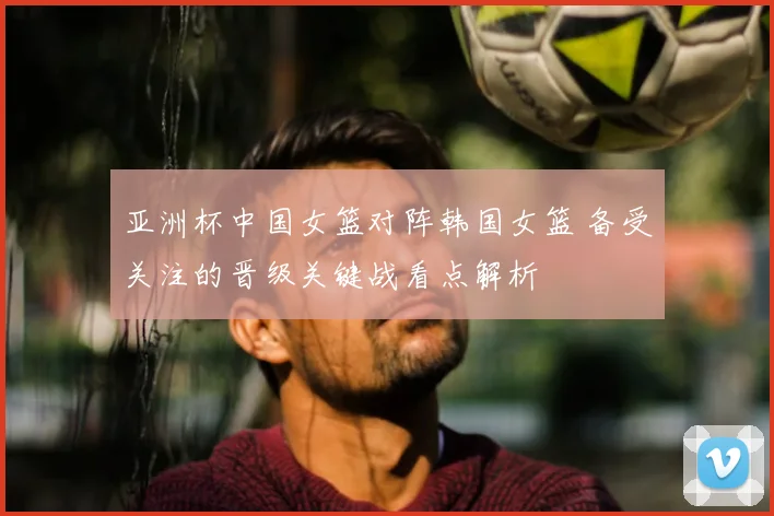 亚洲杯中国女篮对阵韩国女篮 备受关注的晋级关键战看点解析