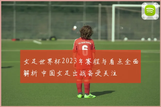 女足世界杯2023年赛程与看点全面解析 中国女足出战备受关注