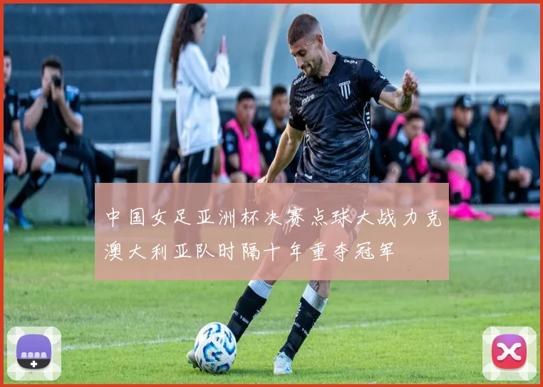 中国女足亚洲杯决赛点球大战力克澳大利亚队时隔十年重夺冠军