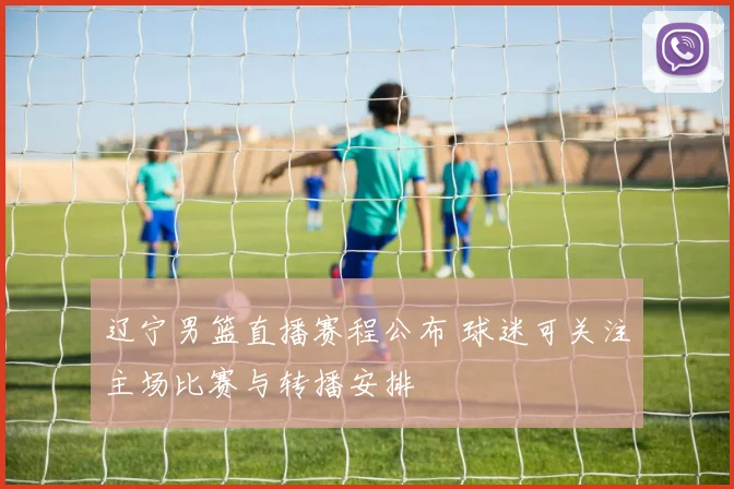 辽宁男篮直播赛程公布 球迷可关注主场比赛与转播安排