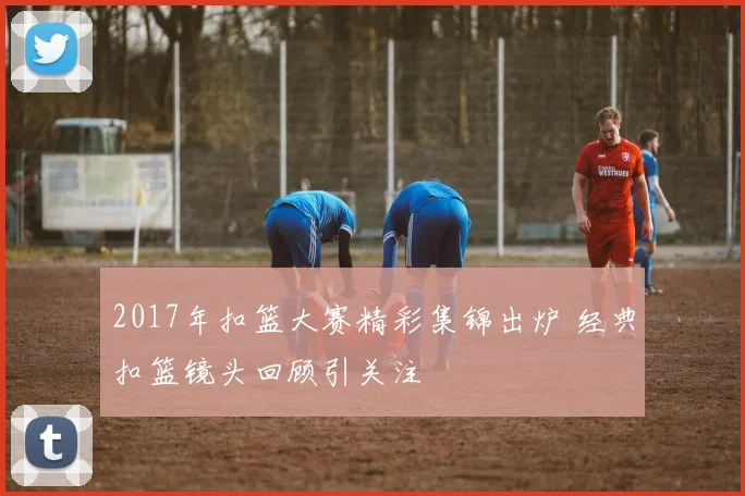 2017年扣篮大赛精彩集锦出炉 经典扣篮镜头回顾引关注