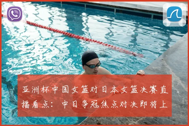 亚洲杯中国女篮对日本女篮决赛直播看点：中日争冠焦点对决即将上演