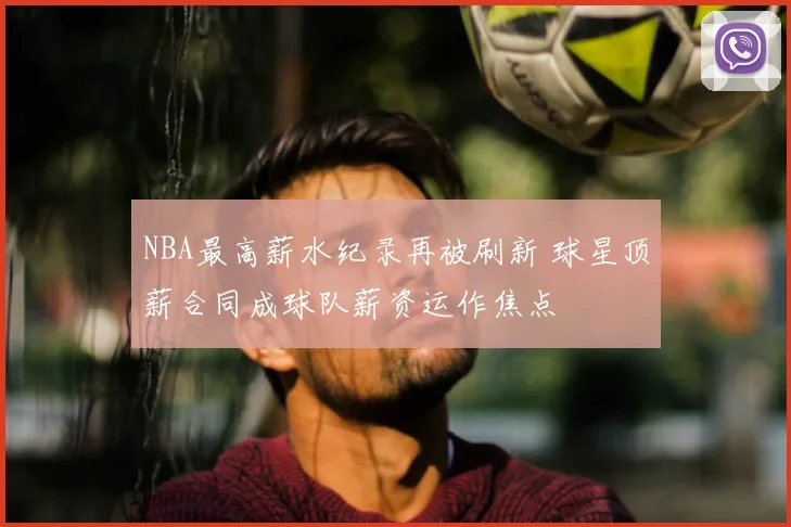 NBA最高薪水纪录再被刷新 球星顶薪合同成球队薪资运作焦点