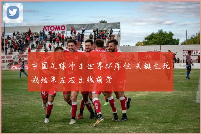中国足球冲击世界杯席位 关键生死战结果左右出线前景