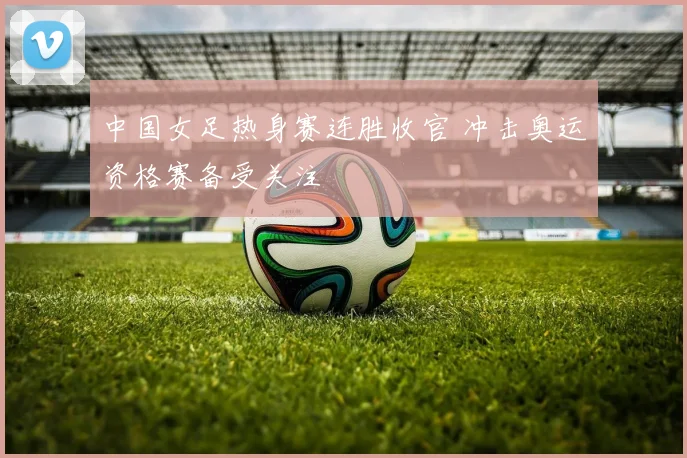 中国女足热身赛连胜收官 冲击奥运资格赛备受关注