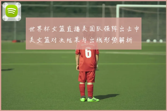 世界杯女篮直播美国队强阵出击中美女篮对决结果与出线形势解析