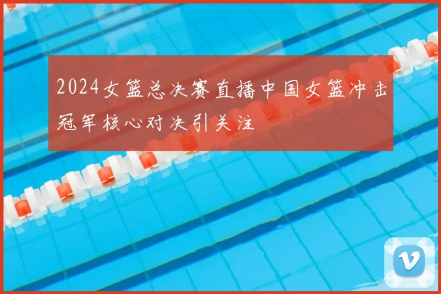 2024女篮总决赛直播中国女篮冲击冠军核心对决引关注