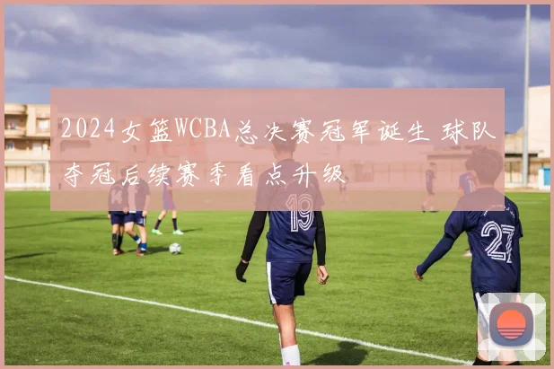 2024女篮WCBA总决赛冠军诞生 球队夺冠后续赛季看点升级