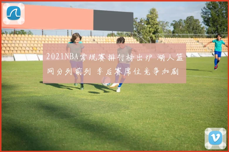 2021NBA常规赛排行榜出炉 湖人篮网分列前列 季后赛席位竞争加剧