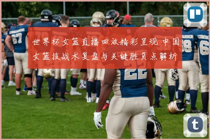 世界杯女篮直播回放精彩呈现 中国女篮技战术复盘与关键胜负点解析