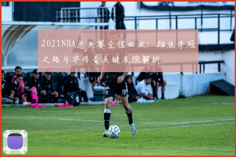 2021NBA总决赛全程回放：雄鹿夺冠之路与字母哥关键表现解析