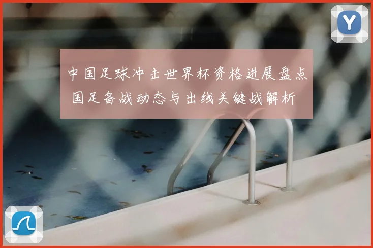 中国足球冲击世界杯资格进展盘点 国足备战动态与出线关键战解析