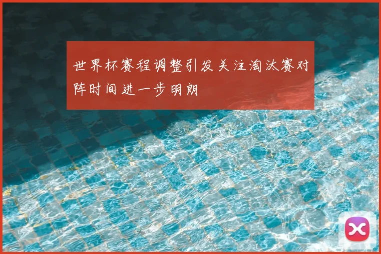 世界杯赛程调整引发关注淘汰赛对阵时间进一步明朗