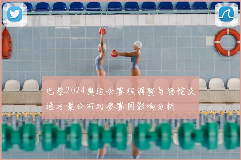 巴黎2024奥运会赛程调整与场馆交通方案公布对参赛国影响分析