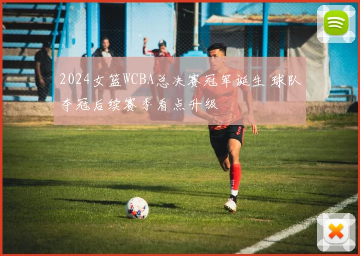 2024女篮WCBA总决赛冠军诞生 球队夺冠后续赛季看点升级