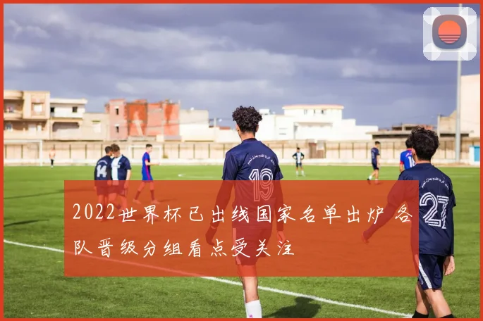 2022世界杯已出线国家名单出炉 各队晋级分组看点受关注