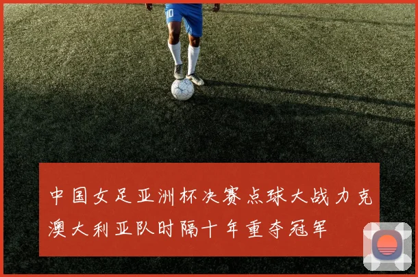 中国女足亚洲杯决赛点球大战力克澳大利亚队时隔十年重夺冠军