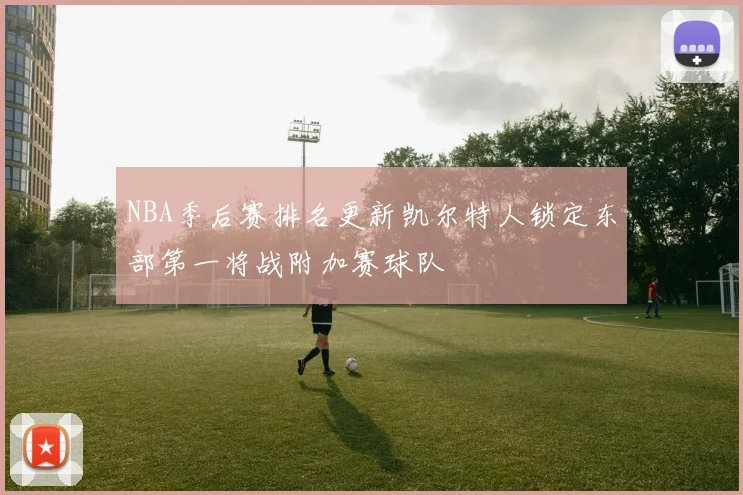 NBA季后赛排名更新凯尔特人锁定东部第一将战附加赛球队