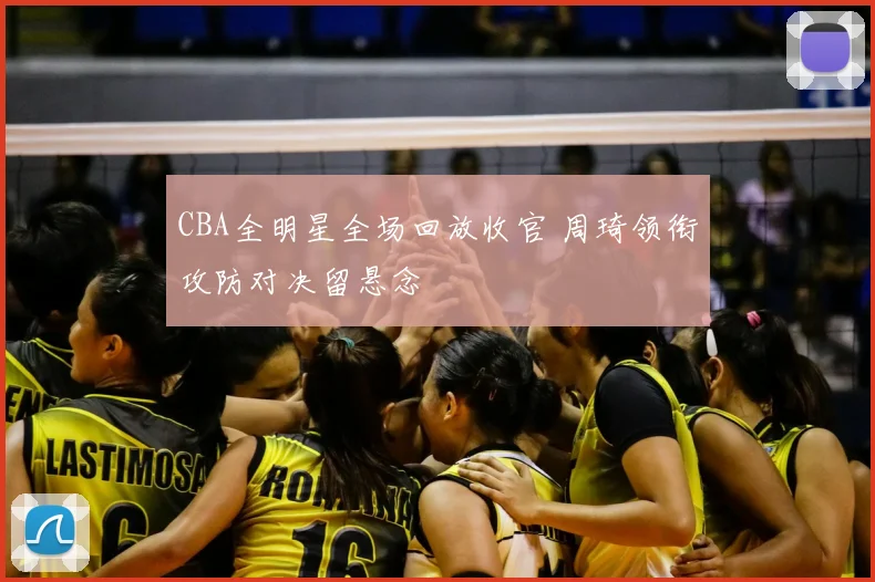 CBA全明星全场回放收官 周琦领衔攻防对决留悬念