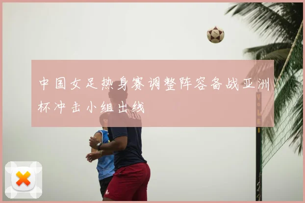 中国女足热身赛调整阵容备战亚洲杯冲击小组出线