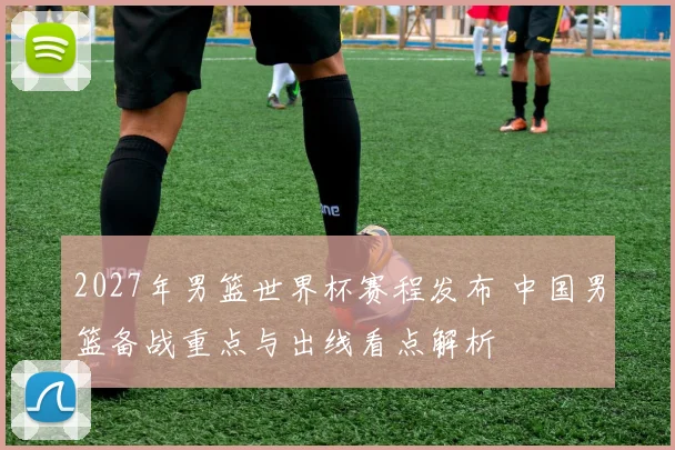 2027年男篮世界杯赛程发布 中国男篮备战重点与出线看点解析