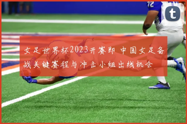 女足世界杯2023开赛即 中国女足备战关键赛程与冲击小组出线机会