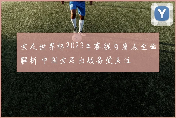 女足世界杯2023年赛程与看点全面解析 中国女足出战备受关注