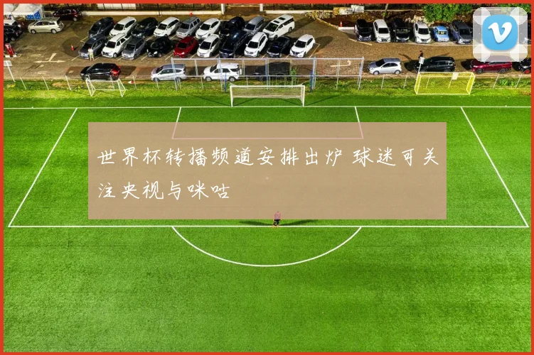 世界杯转播频道安排出炉 球迷可关注央视与咪咕